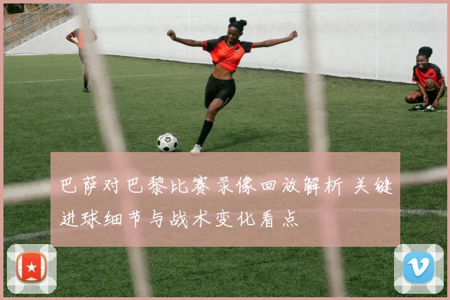 巴萨对巴黎比赛录像回放解析 关键进球细节与战术变化看点