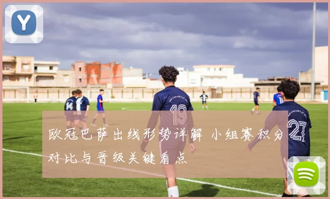 欧冠巴萨出线形势详解 小组赛积分对比与晋级关键看点