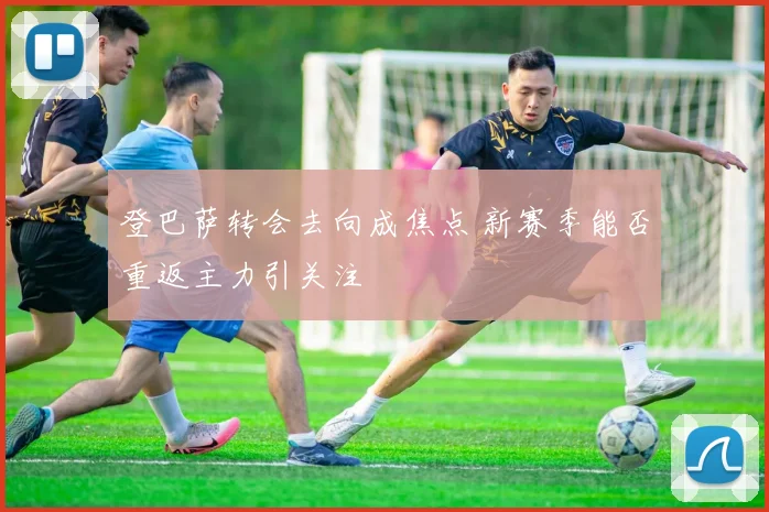 登巴萨转会去向成焦点 新赛季能否重返主力引关注