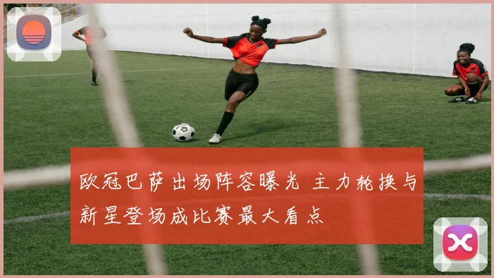 欧冠巴萨出场阵容曝光 主力轮换与新星登场成比赛最大看点