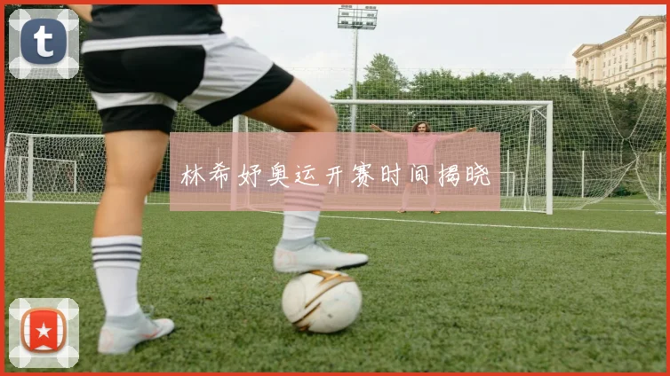林希妤奥运开赛时间揭晓