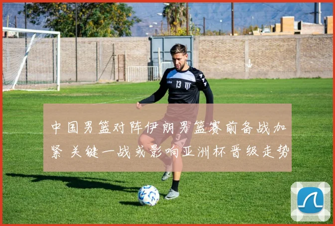 中国男篮对阵伊朗男篮赛前备战加紧 关键一战或影响亚洲杯晋级走势