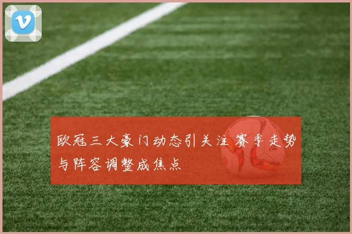 欧冠三大豪门动态引关注 赛季走势与阵容调整成焦点