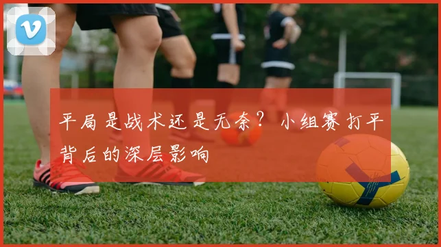 平局是战术还是无奈？小组赛打平背后的深层影响
