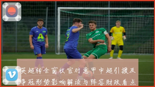 英超转会窗收官对意甲中超引援及争冠形势影响解读与阵容财政看点