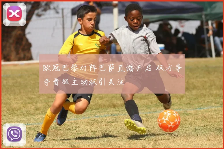 欧冠巴黎对阵巴萨直播开启 双方争夺晋级主动权引关注