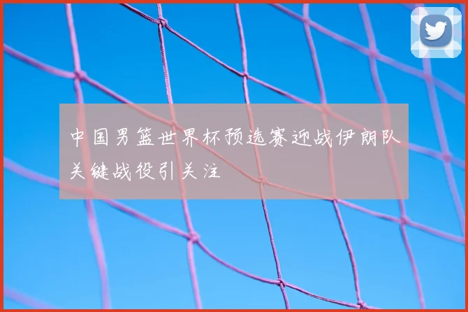 中国男篮世界杯预选赛迎战伊朗队关键战役引关注