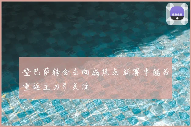 登巴萨转会去向成焦点 新赛季能否重返主力引关注