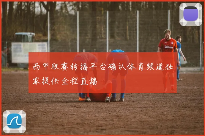 西甲联赛转播平台确认体育频道独家提供全程直播