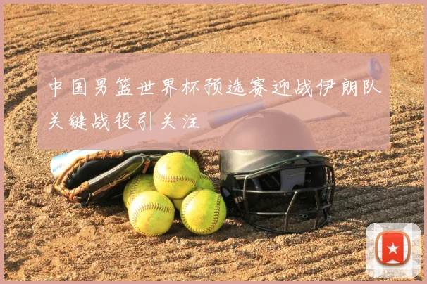 中国男篮世界杯预选赛迎战伊朗队关键战役引关注