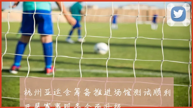 杭州亚运会筹备推进场馆测试顺利开展赛事服务全面升级