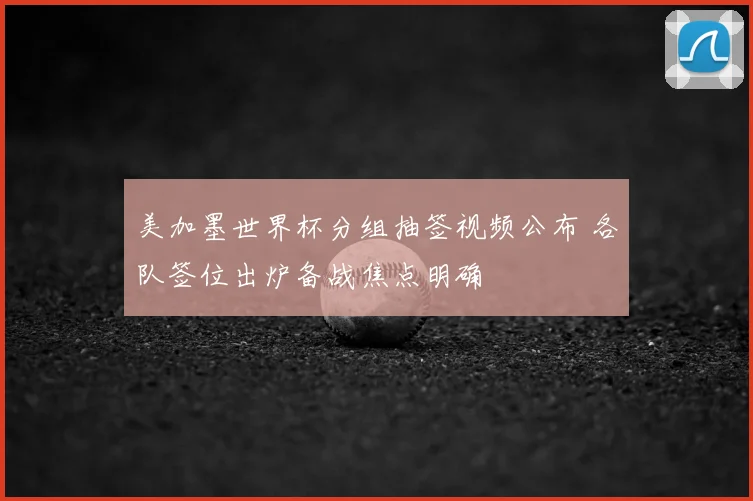 美加墨世界杯分组抽签视频公布 各队签位出炉备战焦点明确