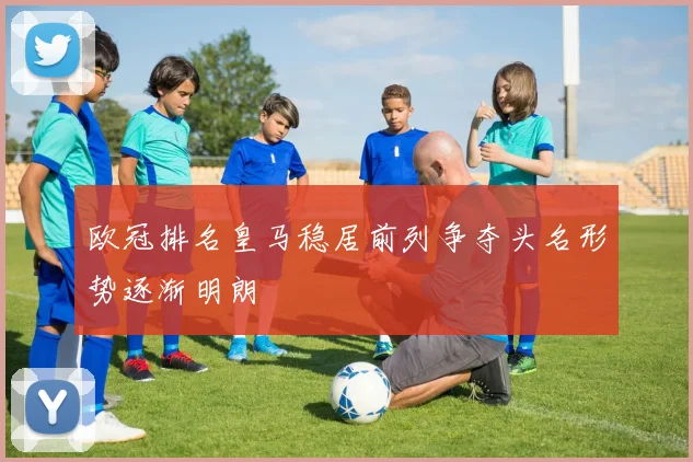 欧冠排名皇马稳居前列争夺头名形势逐渐明朗