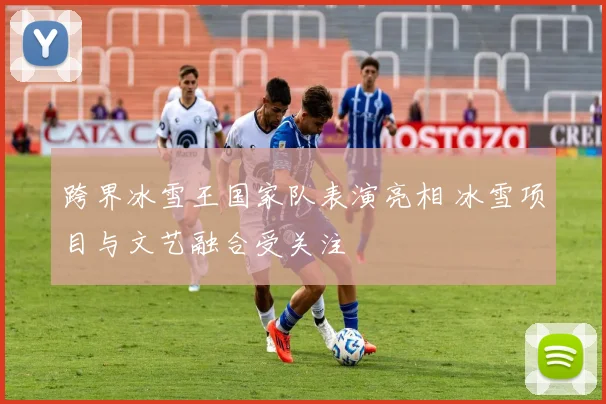 跨界冰雪王国家队表演亮相 冰雪项目与文艺融合受关注