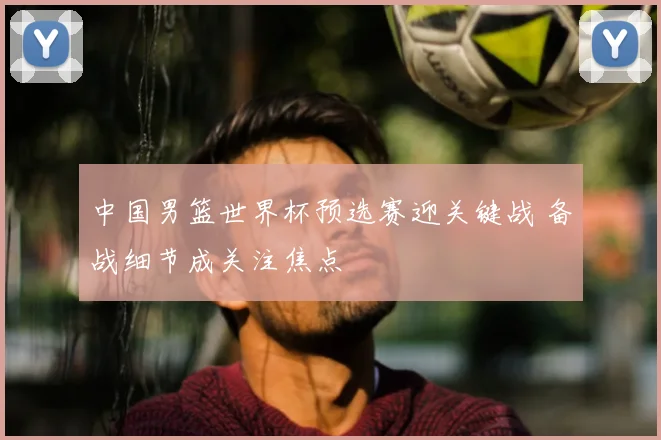 中国男篮世界杯预选赛迎关键战 备战细节成关注焦点