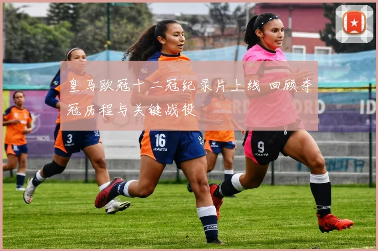 皇马欧冠十二冠纪录片上线 回顾夺冠历程与关键战役