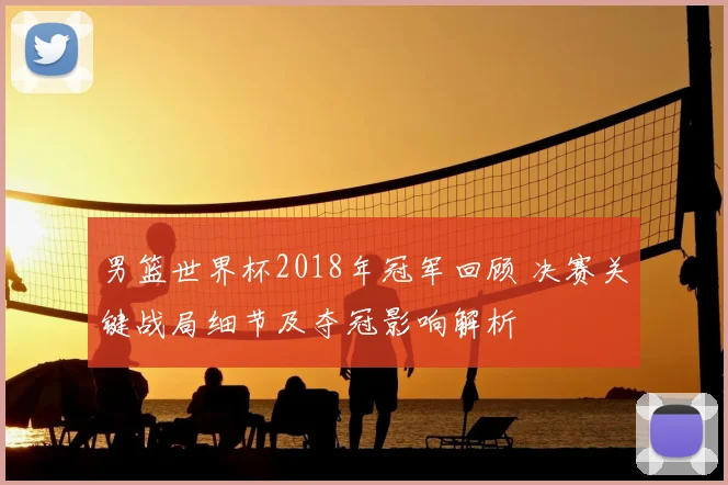 男篮世界杯2018年冠军回顾 决赛关键战局细节及夺冠影响解析