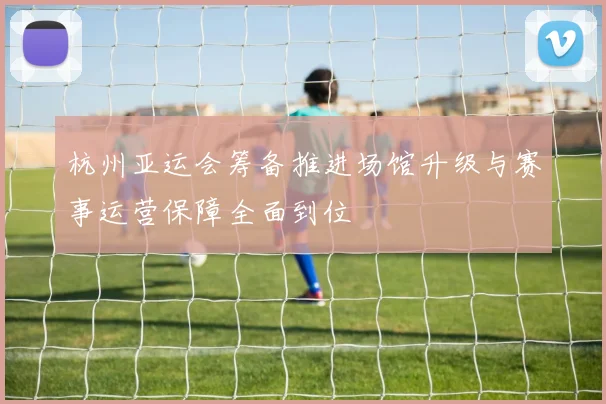 杭州亚运会筹备推进场馆升级与赛事运营保障全面到位