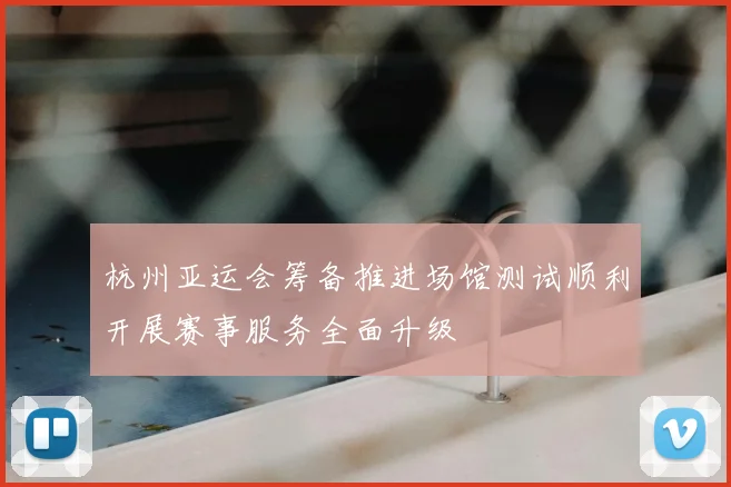 杭州亚运会筹备推进场馆测试顺利开展赛事服务全面升级