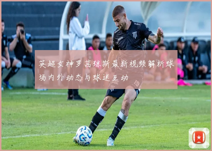 英超女神罗茜琼斯最新视频解析球场内外动态与球迷互动