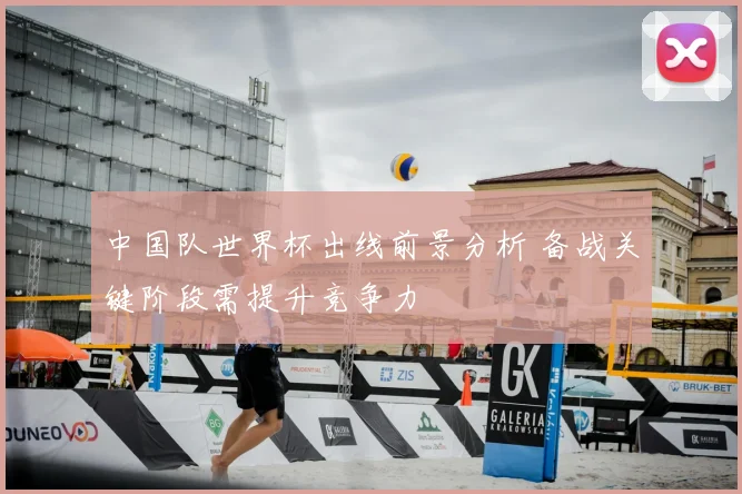 中国队世界杯出线前景分析 备战关键阶段需提升竞争力