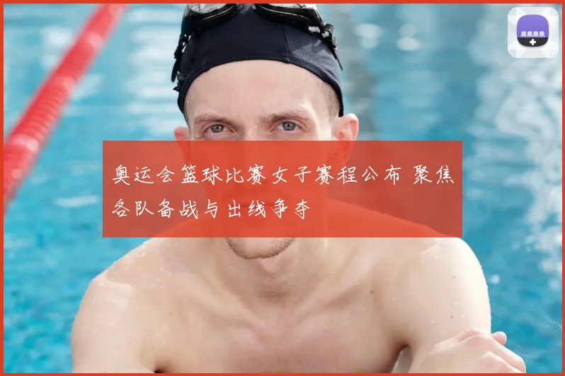 奥运会篮球比赛女子赛程公布 聚焦各队备战与出线争夺