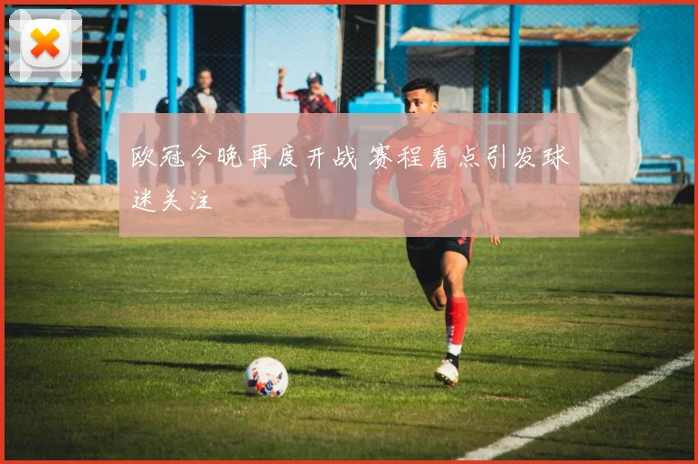 欧冠今晚再度开战 赛程看点引发球迷关注