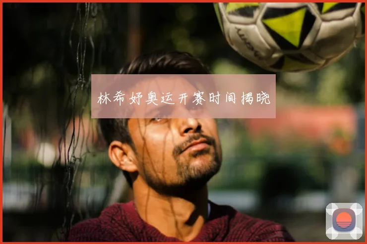 林希妤奥运开赛时间揭晓