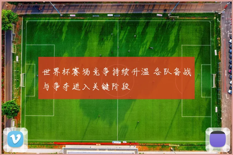 世界杯赛场竞争持续升温 各队备战与争夺进入关键阶段
