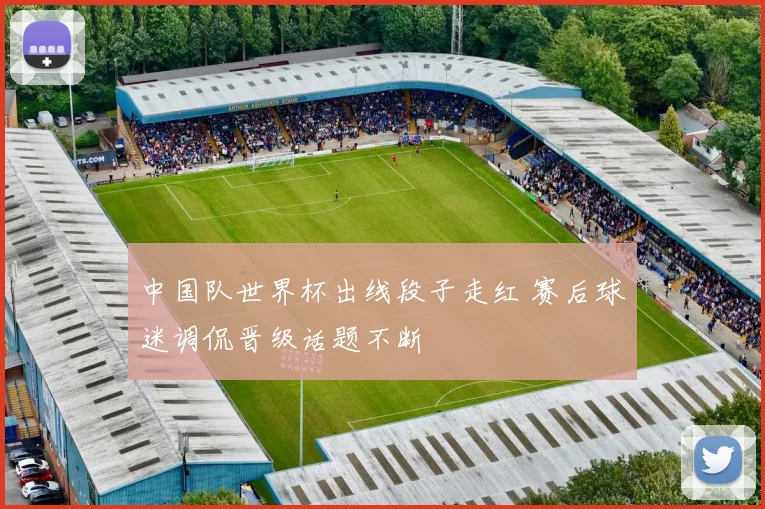 中国队世界杯出线段子走红 赛后球迷调侃晋级话题不断