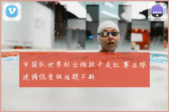 中国队世界杯出线段子走红 赛后球迷调侃晋级话题不断